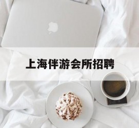 达州上海伴游会所雇用(上海伴游雇用月入20)